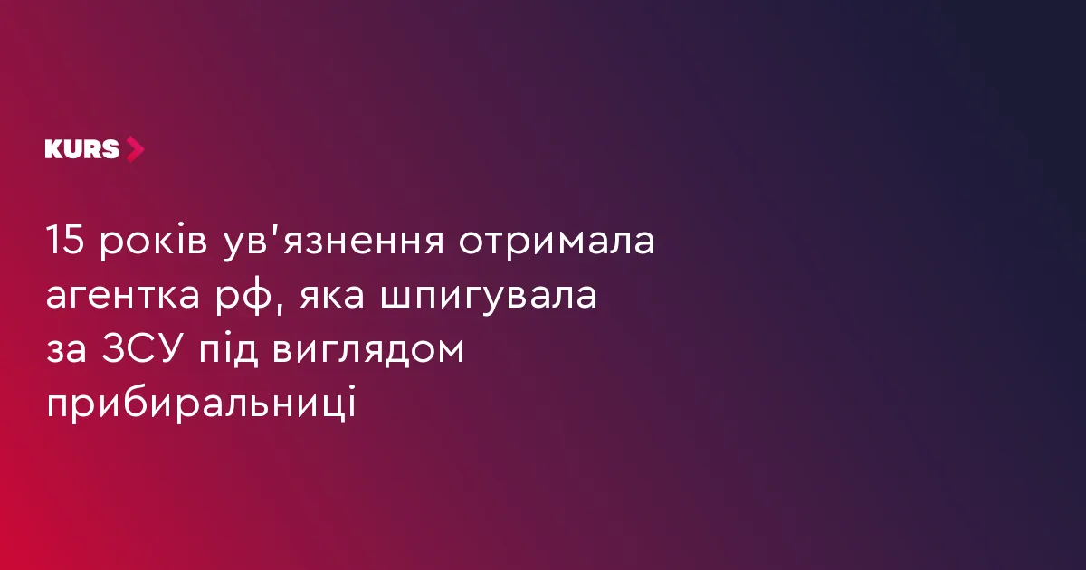 15 років ув’язнення отримала агентка рф, яка шпигувала за ЗСУ під виглядом прибиральниці