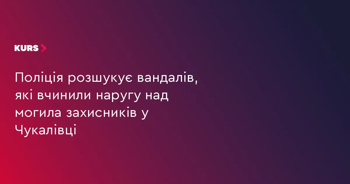 Поліція розшукує вандалів, які вчинили наругу над могила захисників у Чукалівці