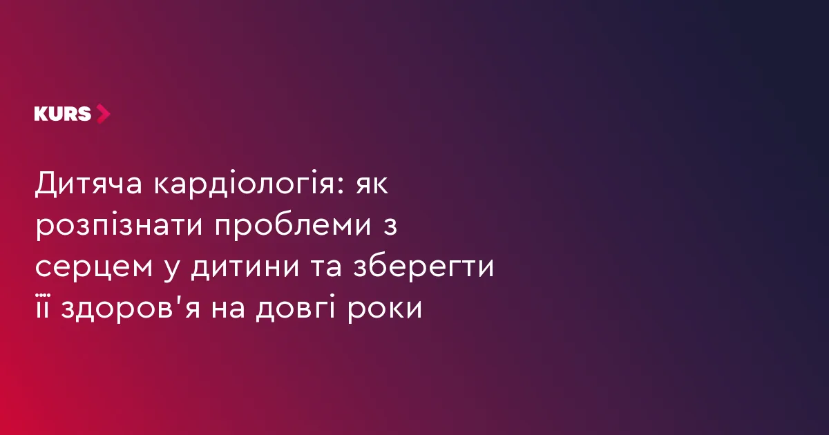Дитяча кардіологія: як розпізнати проблеми з серцем у дитини та зберегти її здоров’я на довгі роки